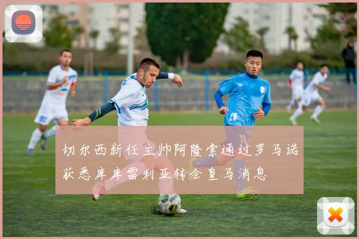 切尔西新任主帅阿隆索通过罗马诺获悉库库雷利亚转会皇马消息