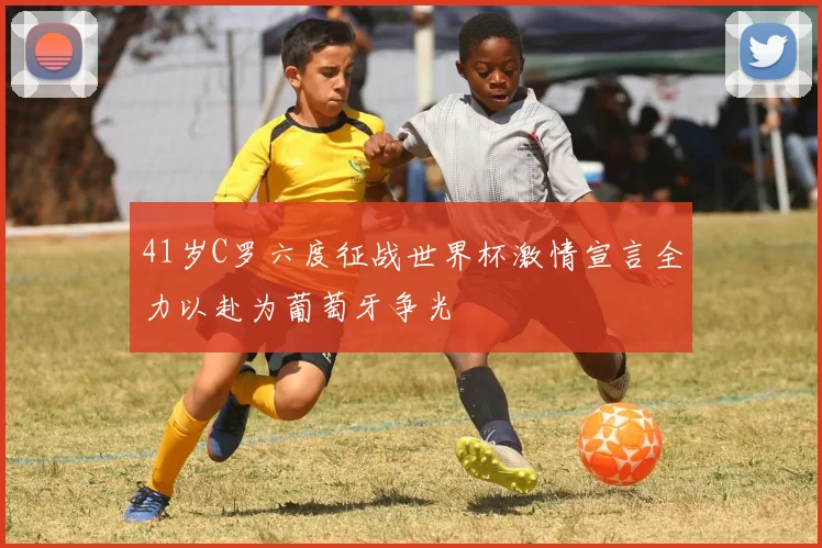 41岁C罗六度征战世界杯激情宣言全力以赴为葡萄牙争光