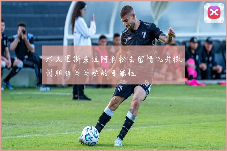 尤文图斯关注阿利松去留情况并探讨租借马马达的可能性