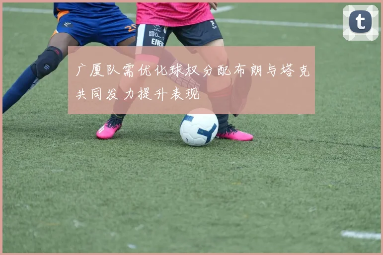 广厦队需优化球权分配布朗与塔克共同发力提升表现