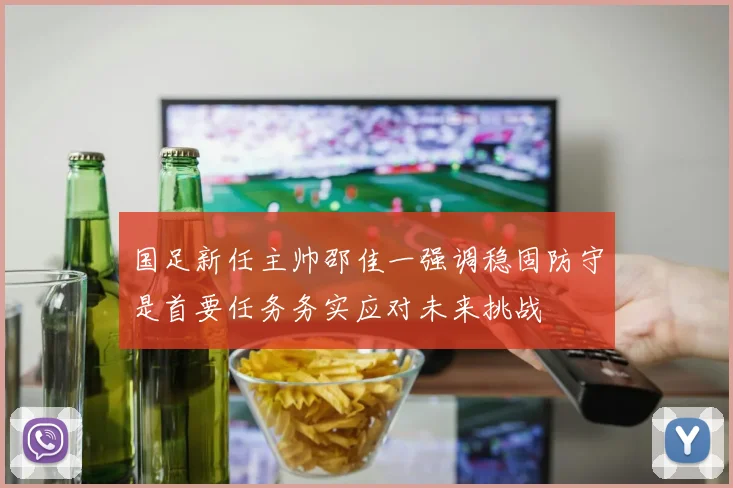 国足新任主帅邵佳一强调稳固防守是首要任务务实应对未来挑战