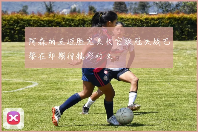 阿森纳五连胜完美收官欧冠决战巴黎在即期待精彩对决