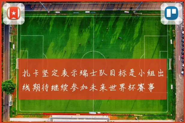 扎卡坚定表示瑞士队目标是小组出线期待继续参加未来世界杯赛事