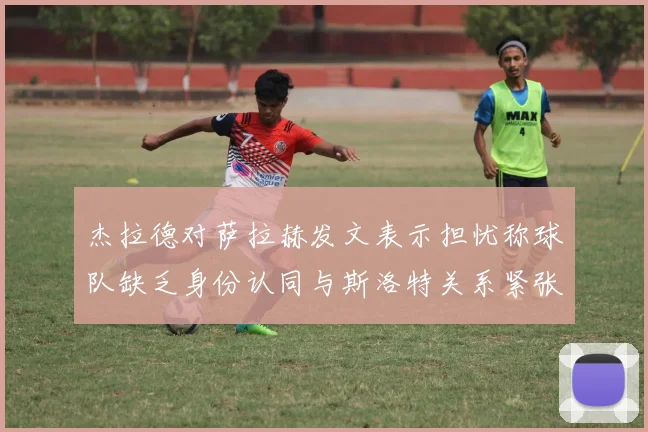 杰拉德对萨拉赫发文表示担忧称球队缺乏身份认同与斯洛特关系紧张