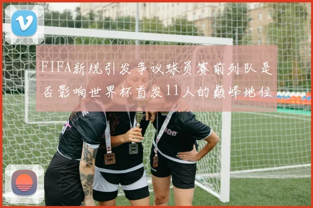 FIFA新规引发争议球员赛前列队是否影响世界杯首发11人的巅峰地位