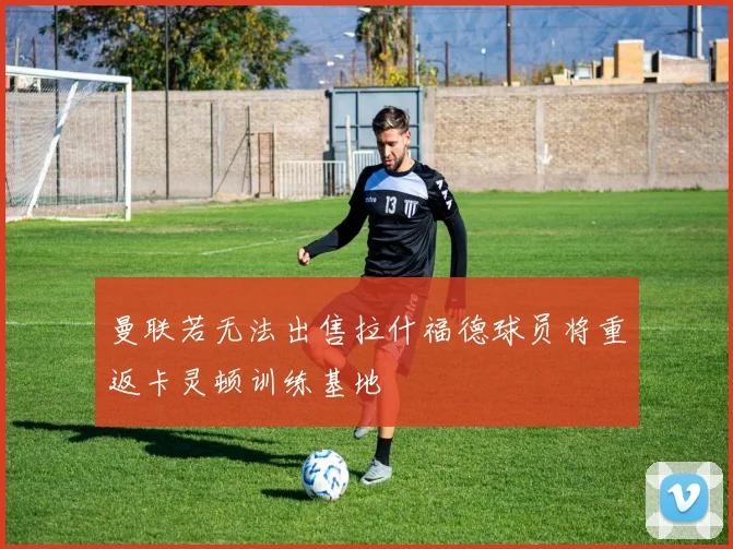 曼联若无法出售拉什福德球员将重返卡灵顿训练基地