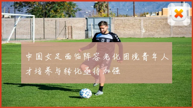 中国女足面临阵容老化困境青年人才培养与转化亟待加强