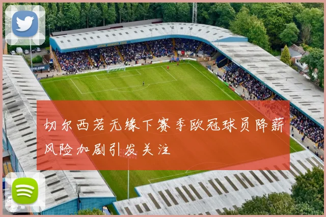 切尔西若无缘下赛季欧冠球员降薪风险加剧引发关注