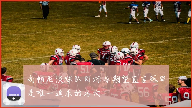 尚帕尼谈球队目标与期望直言冠军是唯一追求的方向