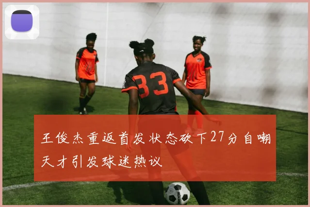 王俊杰重返首发状态砍下27分自嘲天才引发球迷热议