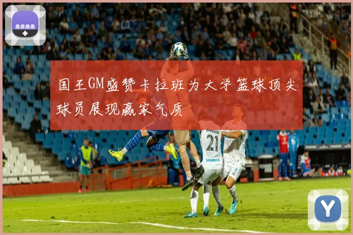 国王GM盛赞卡拉班为大学篮球顶尖球员展现赢家气质