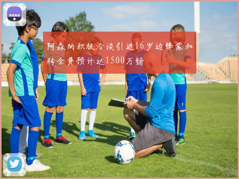 阿森纳积极洽谈引进16岁边锋蒙加转会费预计达1500万镑