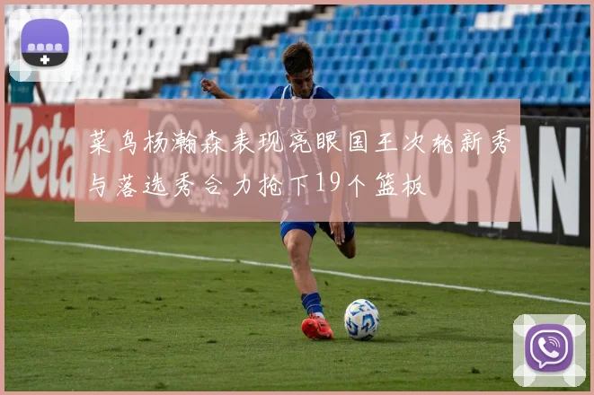菜鸟杨瀚森表现亮眼国王次轮新秀与落选秀合力抢下19个篮板