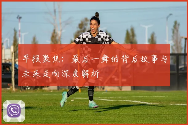 早报聚焦：最后一舞的背后故事与未来走向深度解析