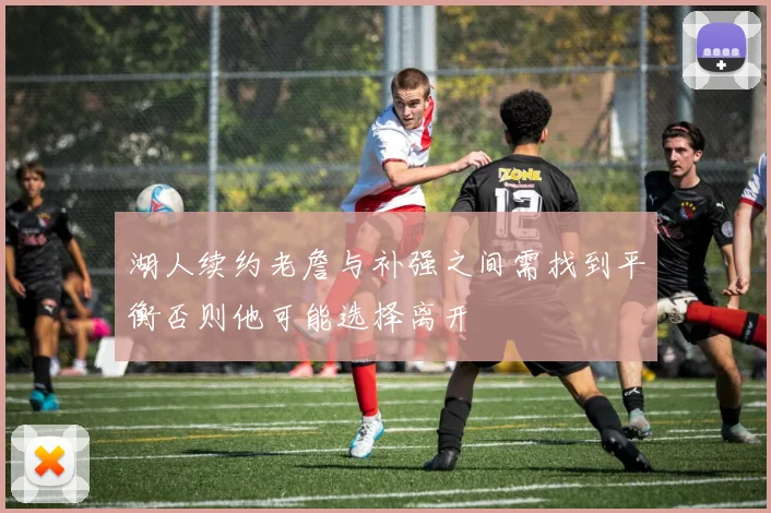 湖人续约老詹与补强之间需找到平衡否则他可能选择离开