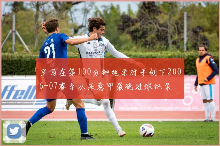 罗马在第100分钟绝杀对手创下2006-07赛季以来意甲最晚进球纪录