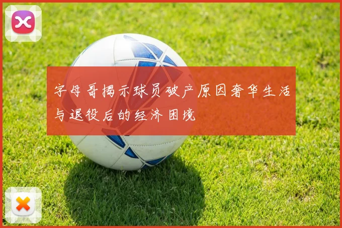字母哥揭示球员破产原因奢华生活与退役后的经济困境