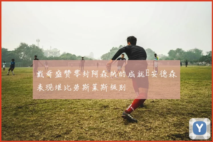 戴奇盛赞零封阿森纳的成就E安德森表现堪比劳斯莱斯级别