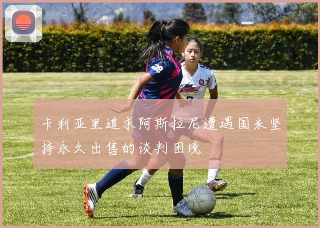 卡利亚里追求阿斯拉尼遭遇国米坚持永久出售的谈判困境