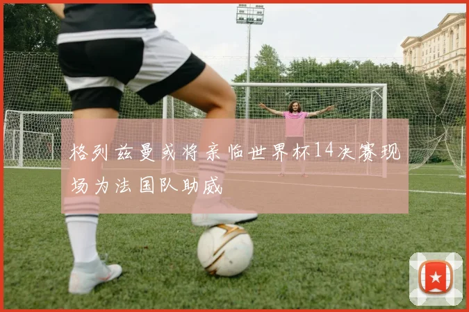 格列兹曼或将亲临世界杯14决赛现场为法国队助威